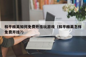 和平精英如何免费开挂玩游戏（和平精英怎样免费开挂?）