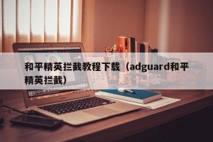 和平精英拦截教程下载（adguard和平精英拦截）