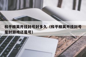 和平精英开挂封号封多久（和平精英开挂封号是封游戏还是号）